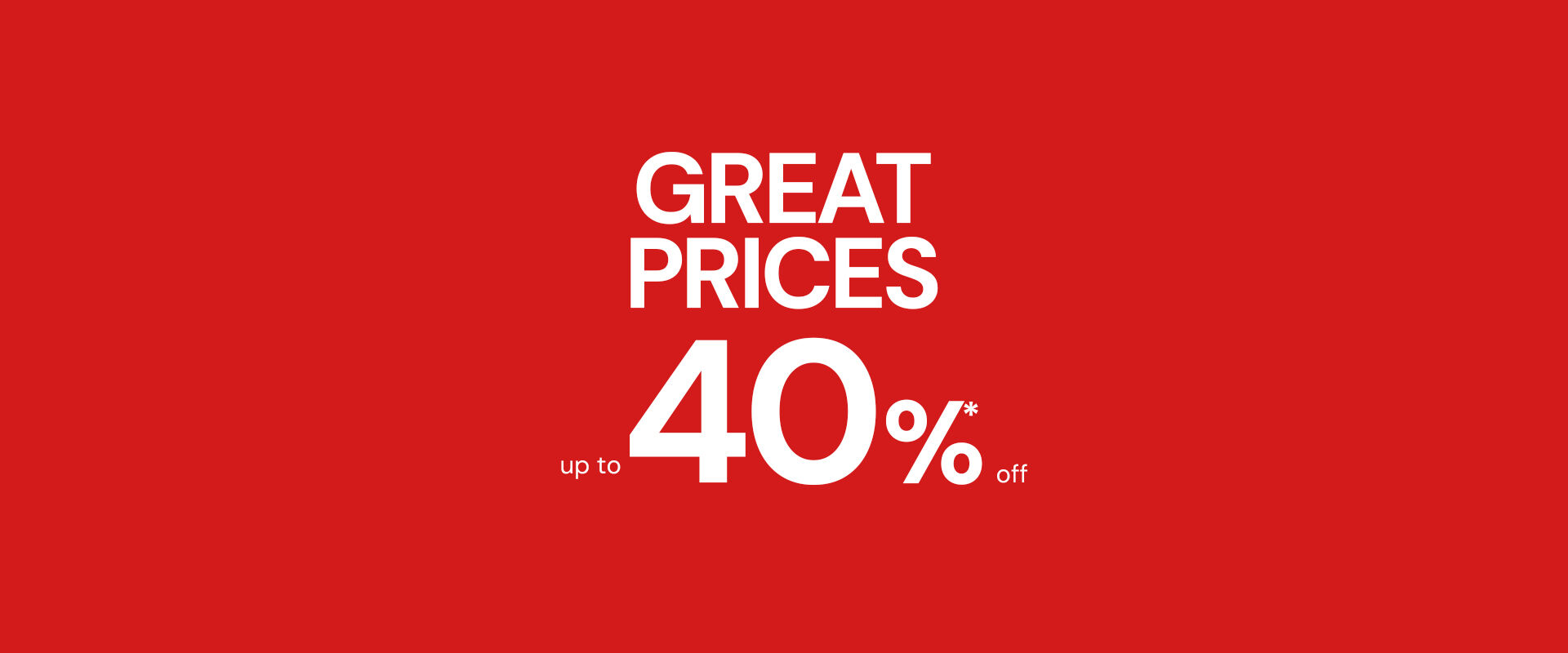 GREAT PRICES UP TO 40%* OFF